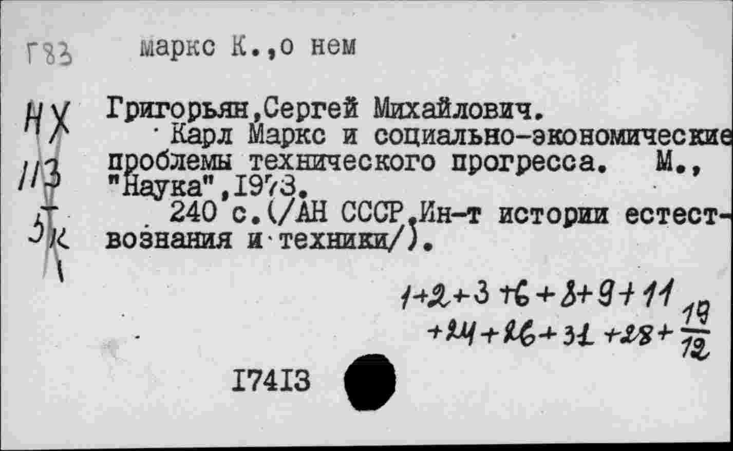 ﻿марке К.,о нем
Григорьян,Сергей Михайлович.
• Карл Маркс и социально-экономические проблемы технического прогресса. М., "Наука”,1973.
240 с. (/АН СССР.Ин-т истории естествознания и техники/).
/-^4-3
-г ££> -*■ 34	+• тг
17413 Л	*